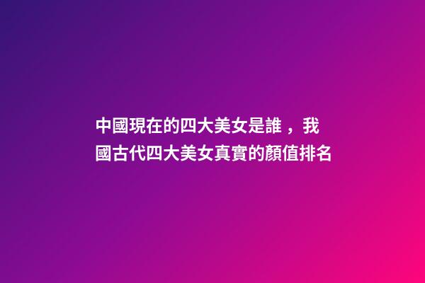 中國現在的四大美女是誰，我國古代四大美女真實的顏值排名